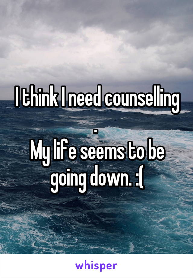 I think I need counselling . 
My life seems to be going down. :(
