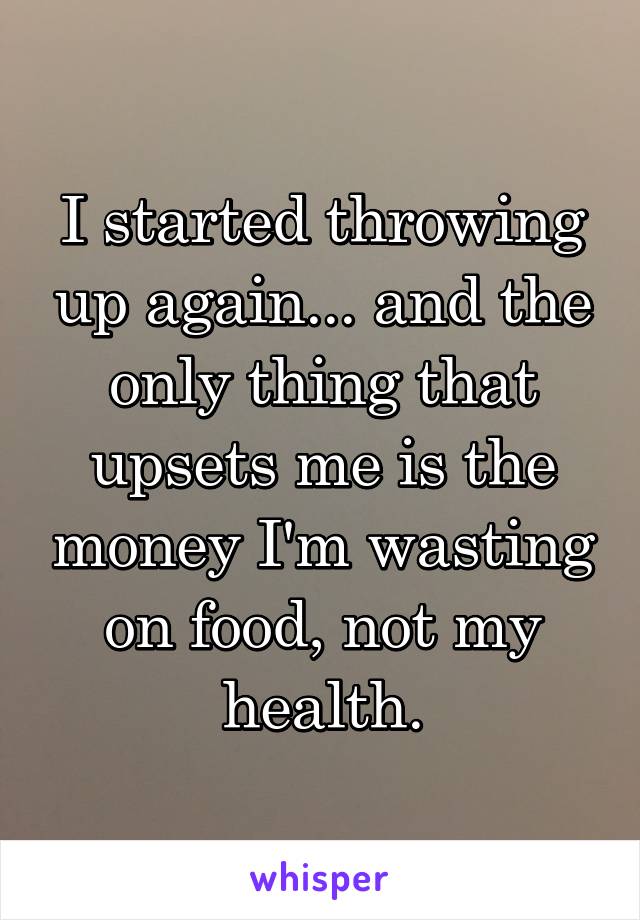 I started throwing up again... and the only thing that upsets me is the money I'm wasting on food, not my health.