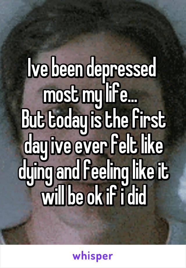 Ive been depressed  most my life...  
But today is the first day ive ever felt like dying and feeling like it will be ok if i did