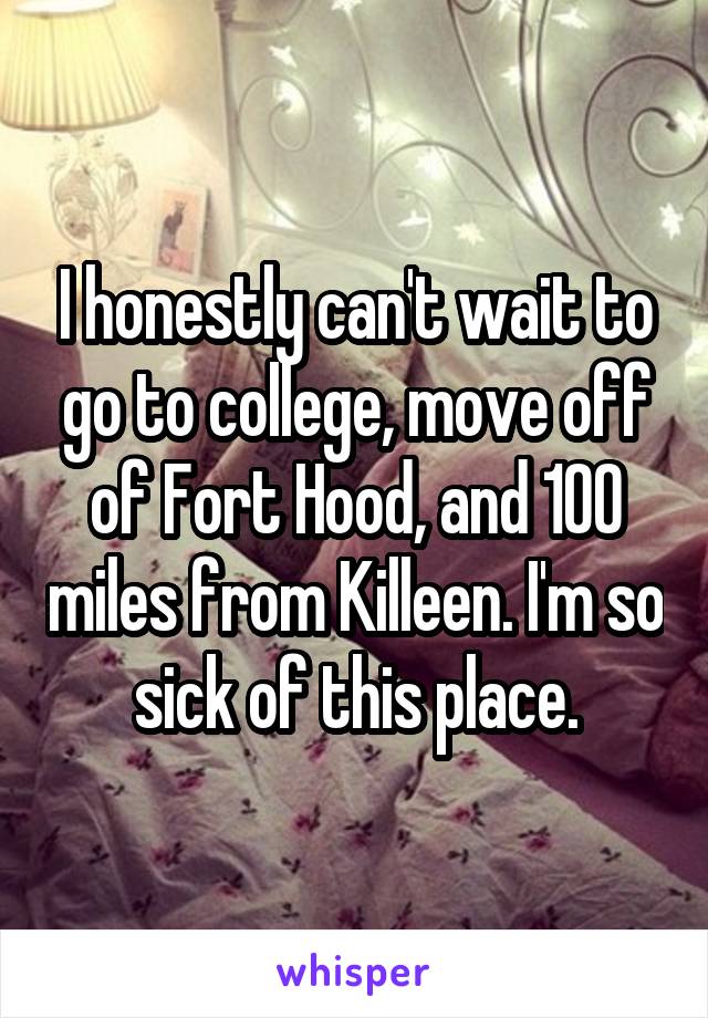 I honestly can't wait to go to college, move off of Fort Hood, and 100 miles from Killeen. I'm so sick of this place.