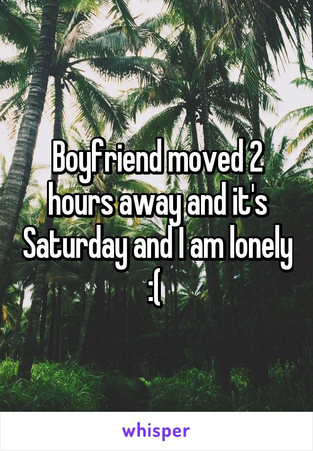 Boyfriend moved 2 hours away and it's Saturday and I am lonely :( 