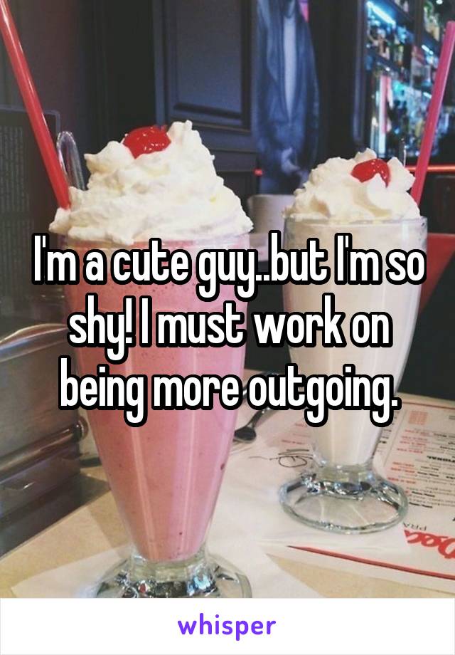 I'm a cute guy..but I'm so shy! I must work on being more outgoing.