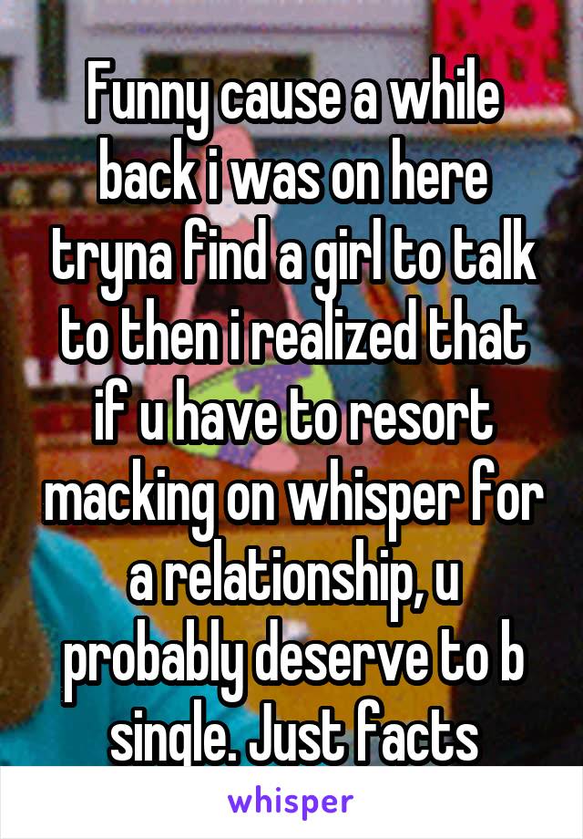 Funny cause a while back i was on here tryna find a girl to talk to then i realized that if u have to resort macking on whisper for a relationship, u probably deserve to b single. Just facts