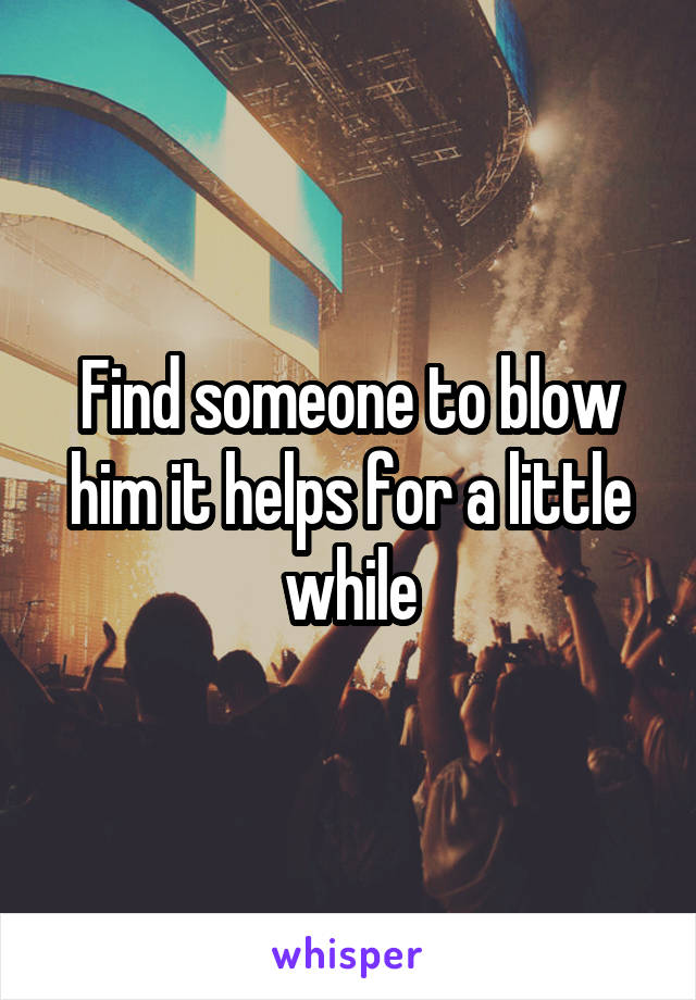 Find someone to blow him it helps for a little while