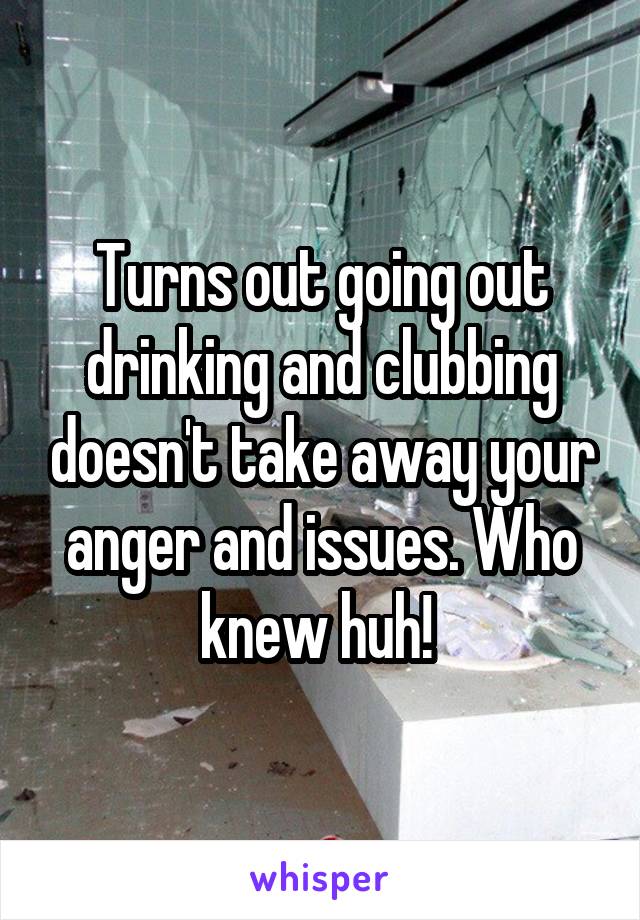 Turns out going out drinking and clubbing doesn't take away your anger and issues. Who knew huh! 