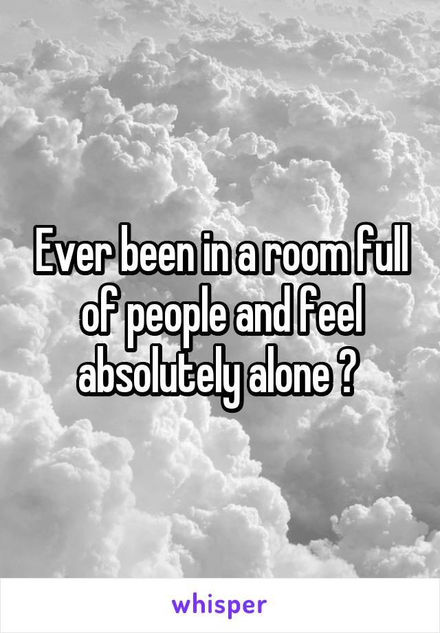 Ever been in a room full of people and feel absolutely alone ? 