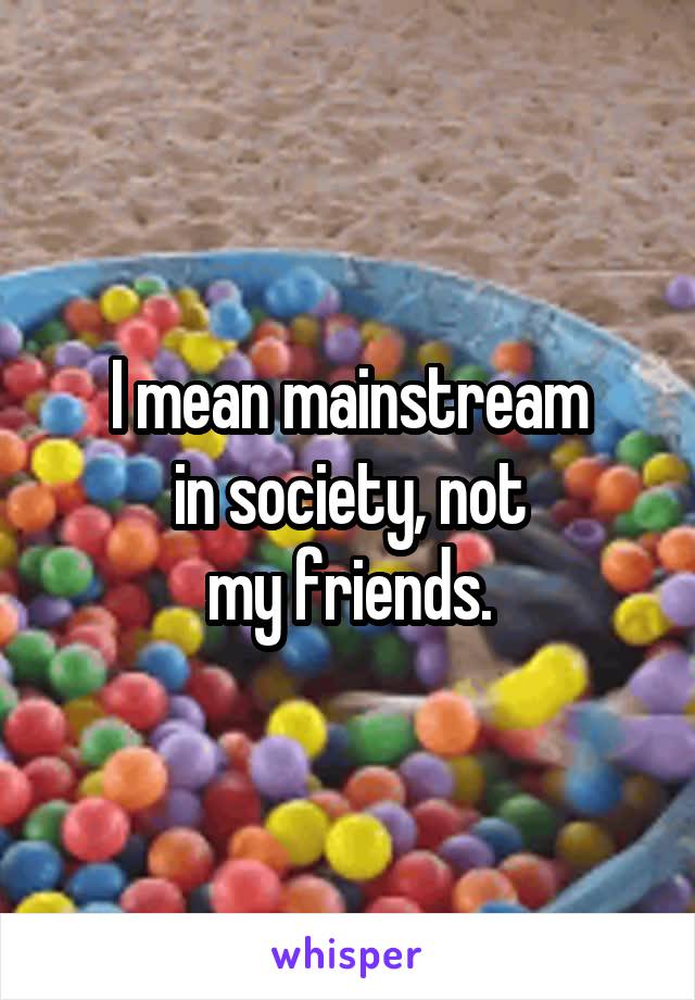 I mean mainstream
in society, not
my friends.