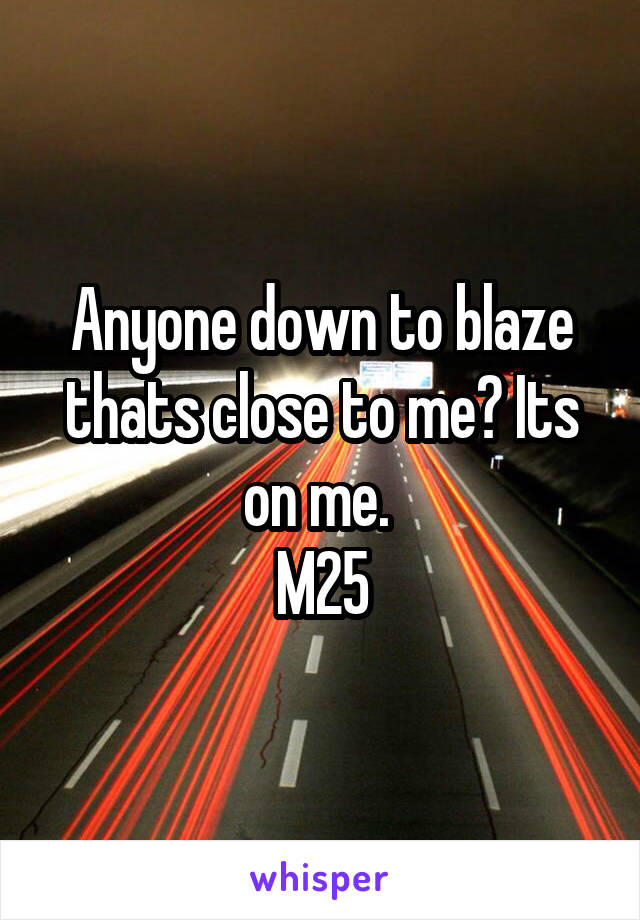 Anyone down to blaze thats close to me? Its on me. 
M25