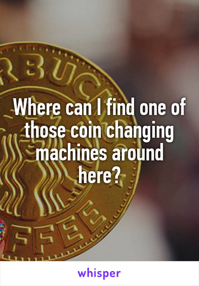 Where can I find one of those coin changing machines around here?
