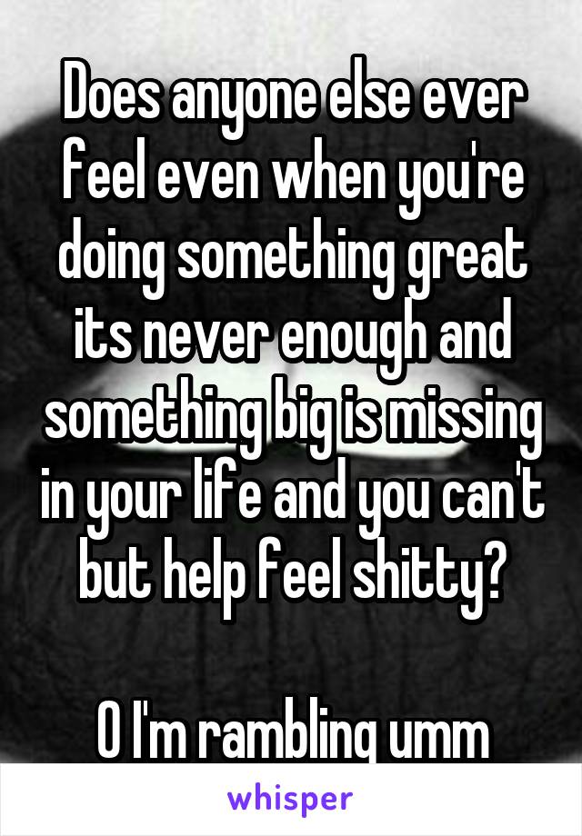 Does anyone else ever feel even when you're doing something great its never enough and something big is missing in your life and you can't but help feel shitty?

O I'm rambling umm
