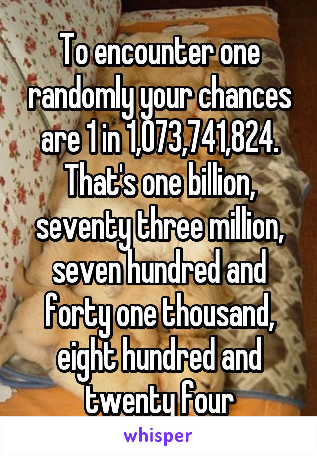 To encounter one randomly your chances are 1 in 1,073,741,824.
That's one billion, seventy three million, seven hundred and forty one thousand, eight hundred and twenty four