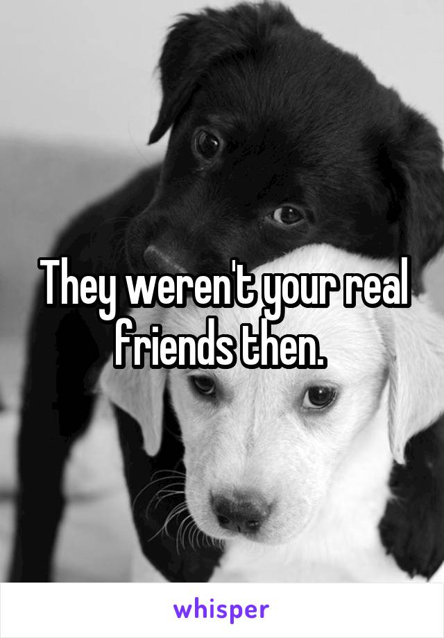 They weren't your real friends then. 