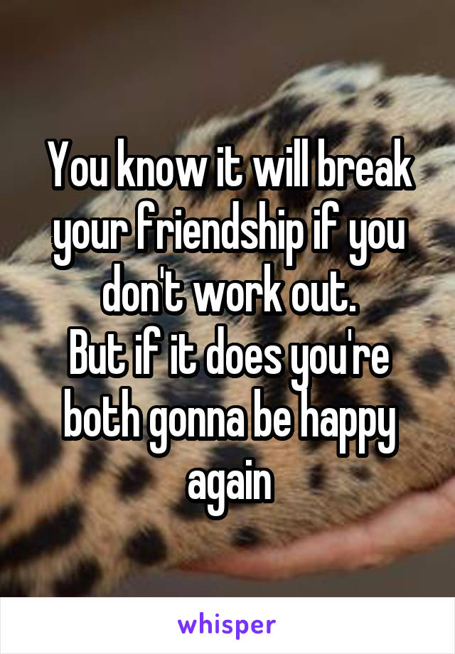 You know it will break your friendship if you don't work out.
But if it does you're both gonna be happy again
