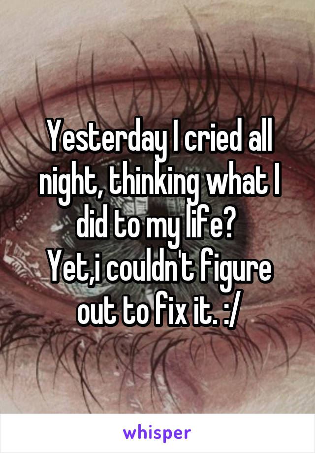 Yesterday I cried all night, thinking what I did to my life? 
Yet,i couldn't figure out to fix it. :/