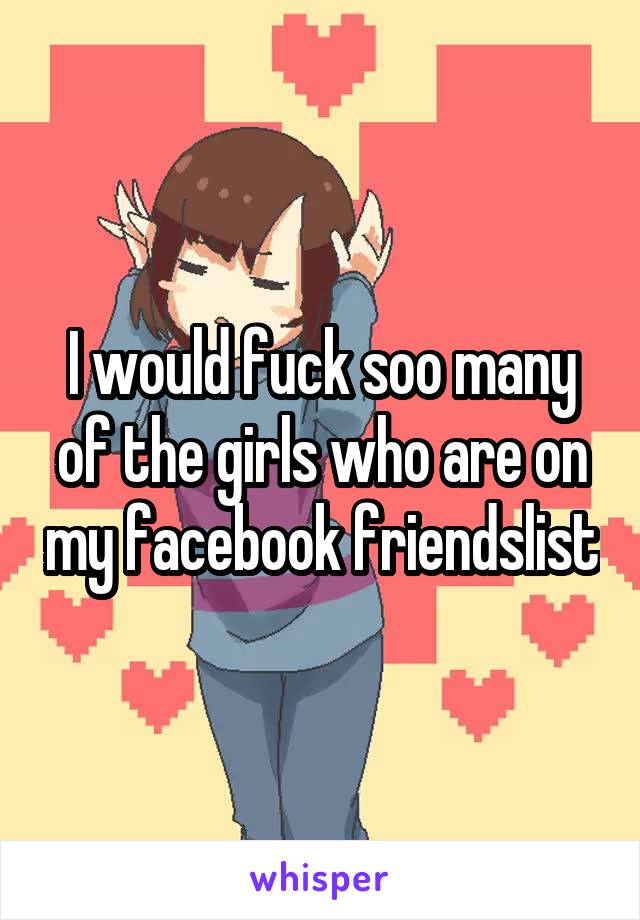 I would fuck soo many of the girls who are on my facebook friendslist