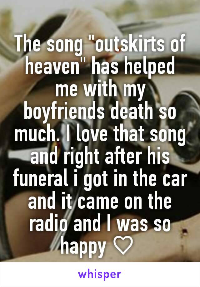 The song "outskirts of heaven" has helped me with my boyfriends death so much. I love that song and right after his funeral i got in the car and it came on the radio and I was so happy ♡ 