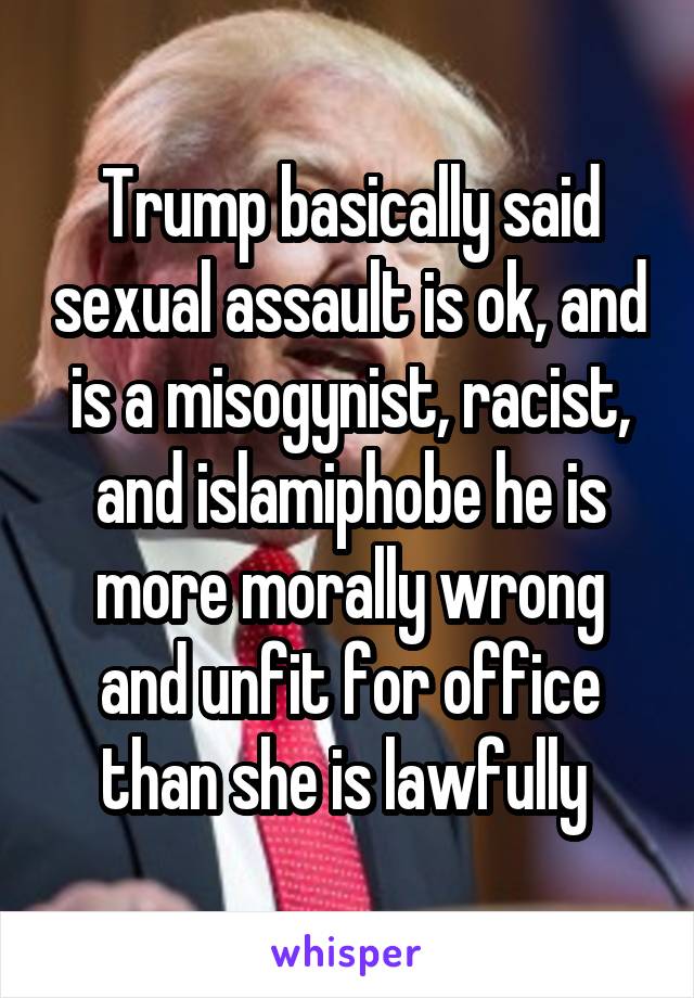 Trump basically said sexual assault is ok, and is a misogynist, racist, and islamiphobe he is more morally wrong and unfit for office than she is lawfully 