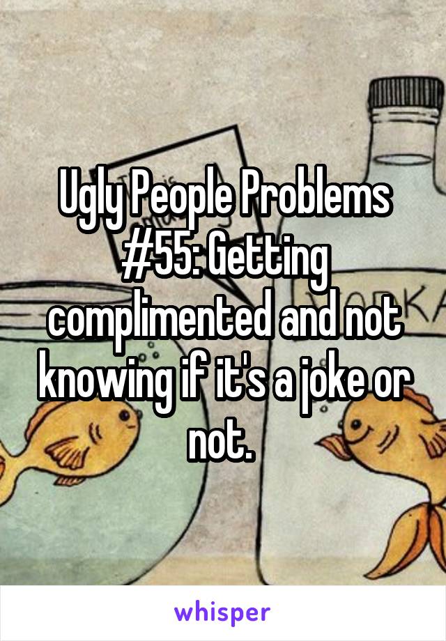 Ugly People Problems #55: Getting complimented and not knowing if it's a joke or not. 