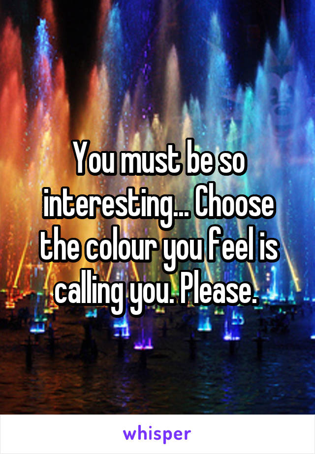 You must be so interesting... Choose the colour you feel is calling you. Please. 