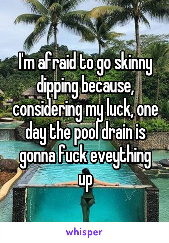 I'm afraid to go skinny dipping because, considering my luck, one day the pool drain is gonna fuck eveything up