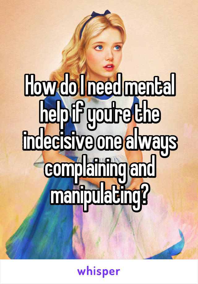 How do I need mental help if you're the indecisive one always complaining and manipulating?