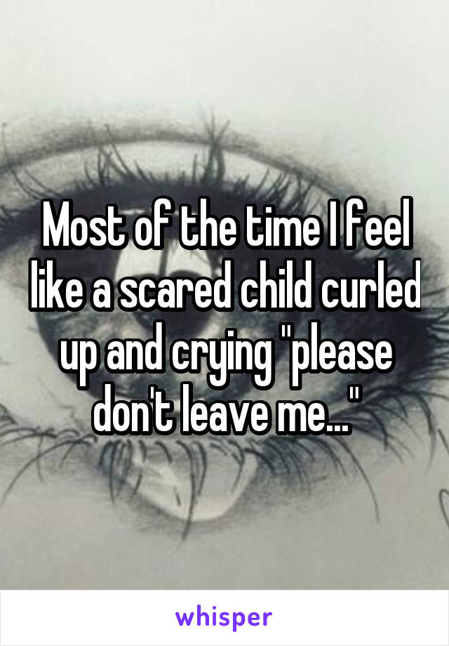 Most of the time I feel like a scared child curled up and crying "please don't leave me..."