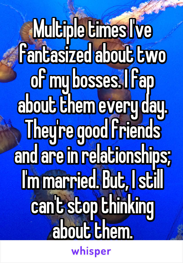 Multiple times I've fantasized about two of my bosses. I fap about them every day. They're good friends and are in relationships; I'm married. But, I still can't stop thinking about them.