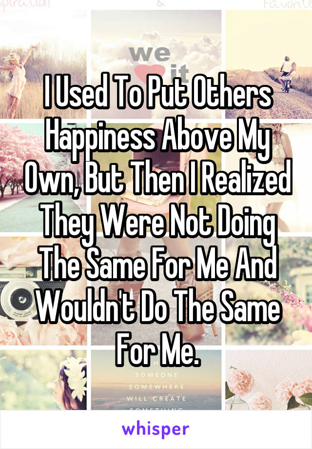 I Used To Put Others Happiness Above My Own, But Then I Realized They Were Not Doing The Same For Me And Wouldn't Do The Same For Me.