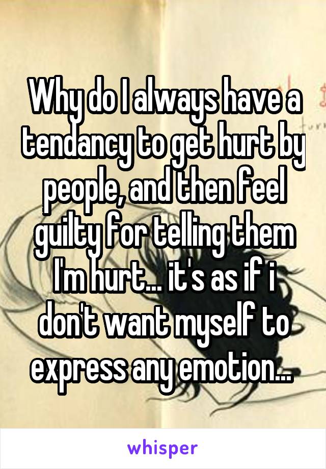 Why do I always have a tendancy to get hurt by people, and then feel guilty for telling them I'm hurt... it's as if i don't want myself to express any emotion... 
