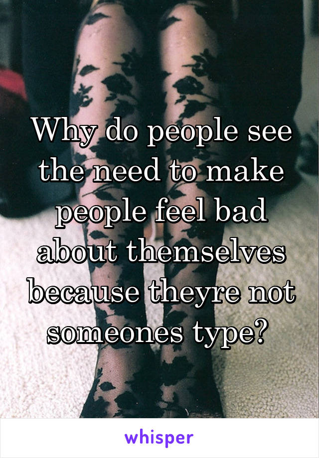 Why do people see the need to make people feel bad about themselves because theyre not someones type? 