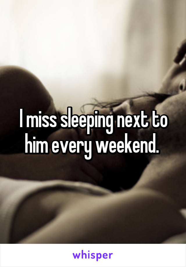 I miss sleeping next to him every weekend. 