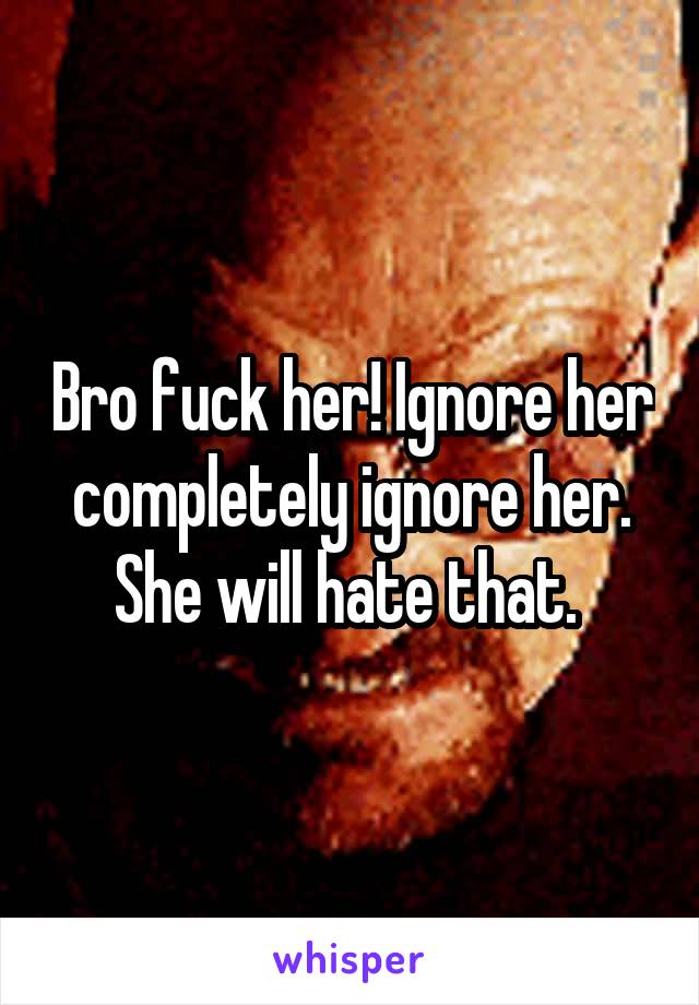 Bro fuck her! Ignore her completely ignore her. She will hate that. 