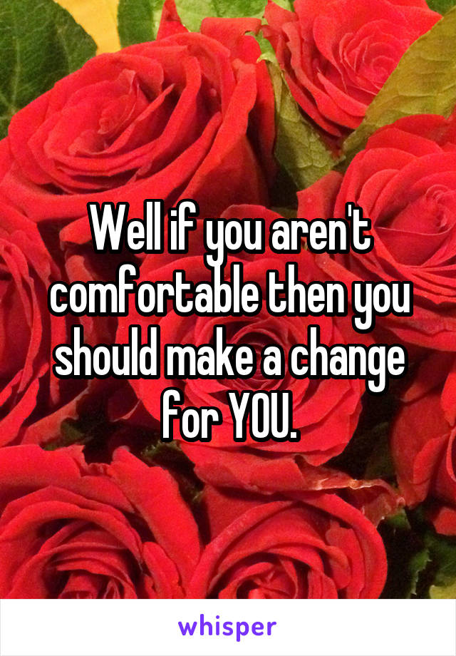 Well if you aren't comfortable then you should make a change for YOU.