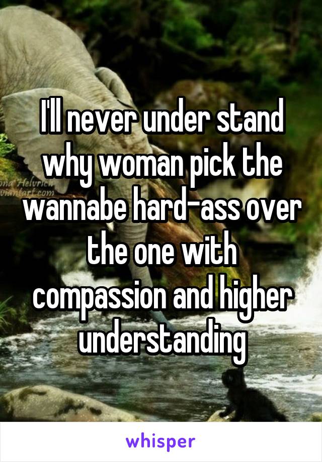 I'll never under stand why woman pick the wannabe hard-ass over the one with compassion and higher understanding