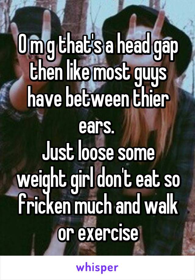 O m g that's a head gap then like most guys have between thier ears. 
Just loose some weight girl don't eat so fricken much and walk or exercise