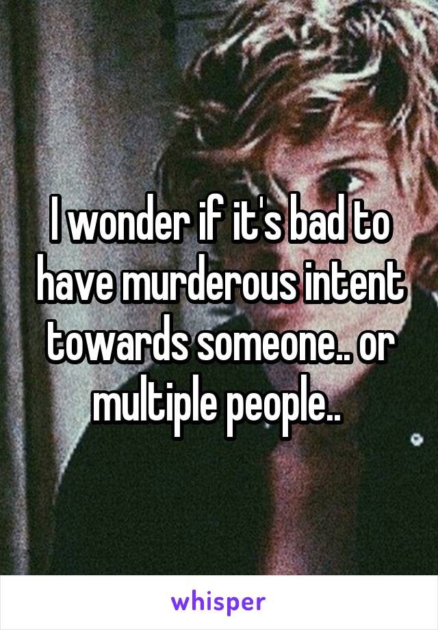 I wonder if it's bad to have murderous intent towards someone.. or multiple people.. 