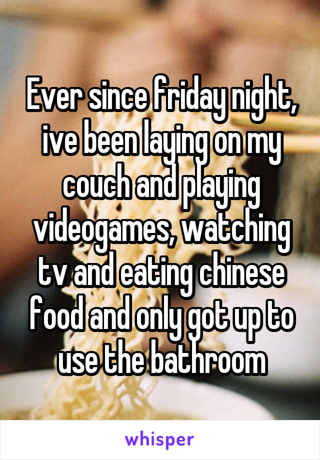 Ever since friday night, ive been laying on my couch and playing videogames, watching tv and eating chinese food and only got up to use the bathroom