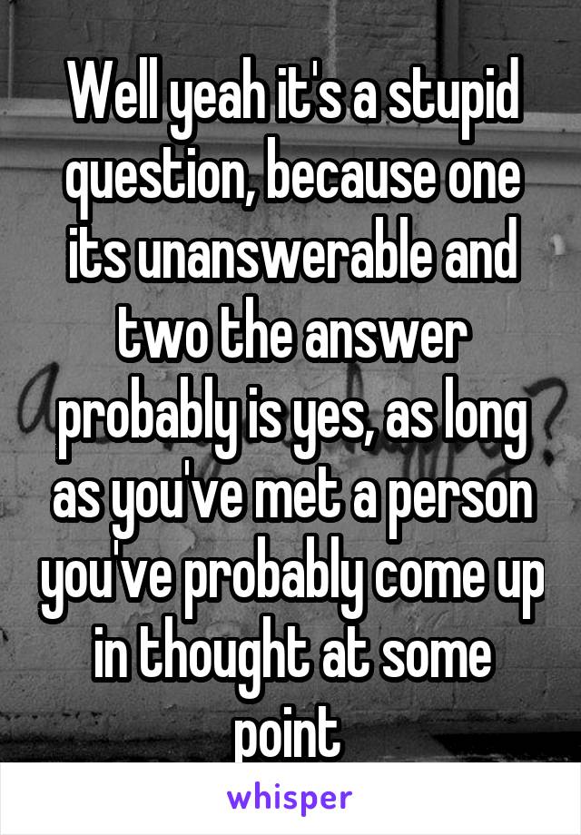 Well yeah it's a stupid question, because one its unanswerable and two the answer probably is yes, as long as you've met a person you've probably come up in thought at some point 