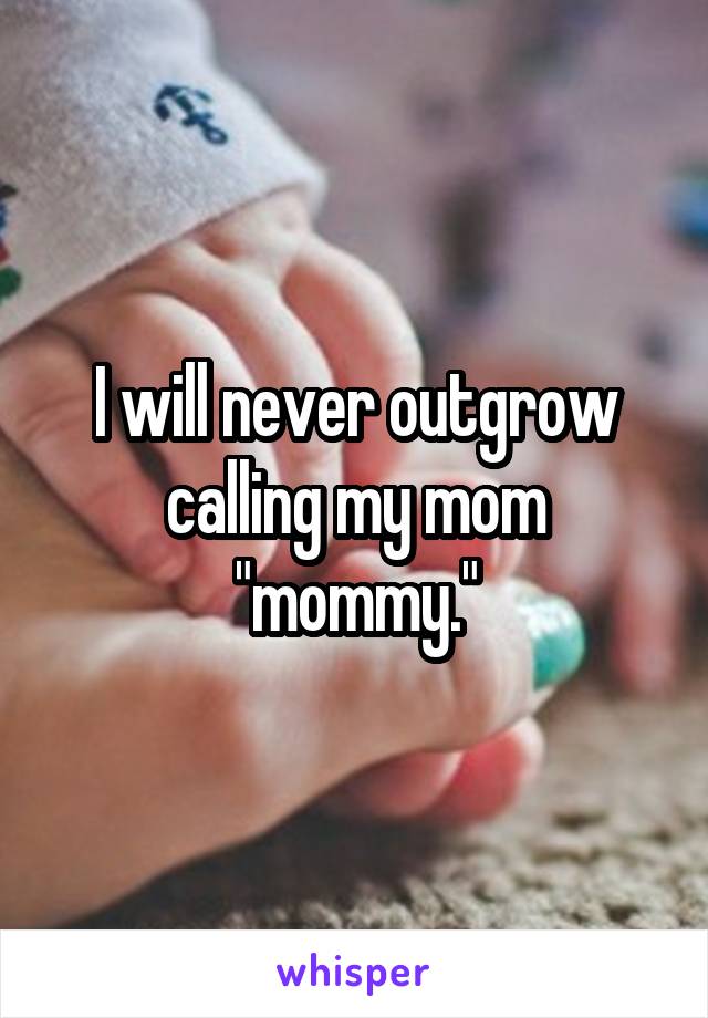 I will never outgrow calling my mom "mommy."