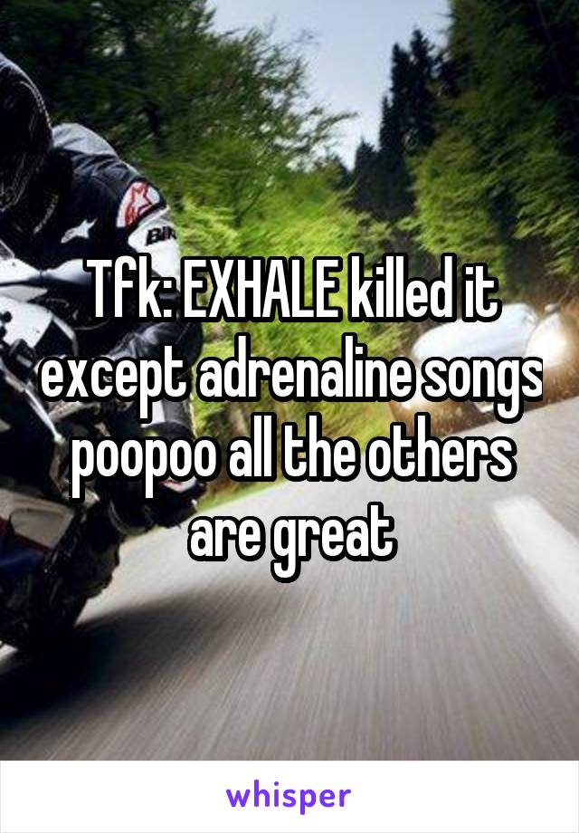 Tfk: EXHALE killed it except adrenaline songs poopoo all the others are great