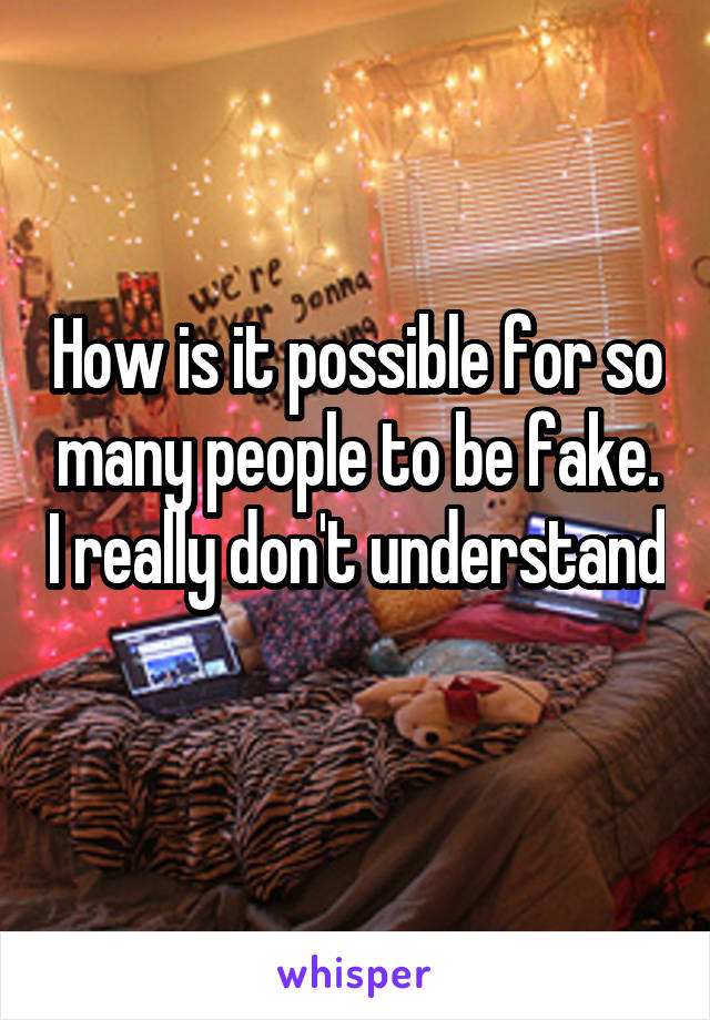 How is it possible for so many people to be fake. I really don't understand 