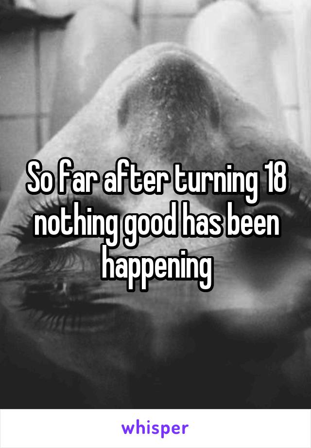 So far after turning 18 nothing good has been happening