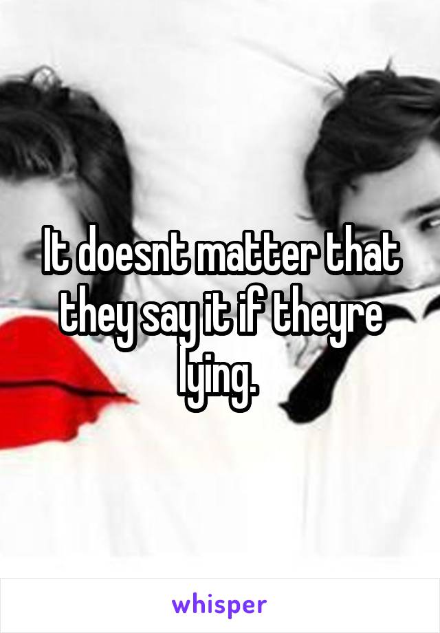 It doesnt matter that they say it if theyre lying. 