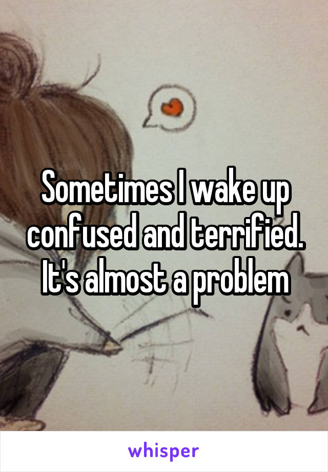 Sometimes I wake up confused and terrified. It's almost a problem