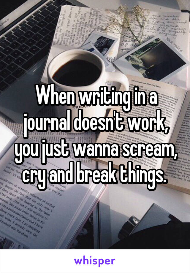 When writing in a journal doesn't work, you just wanna scream, cry and break things. 