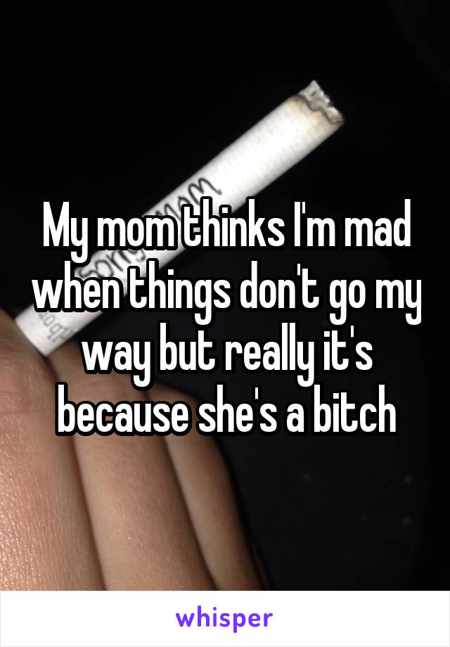 My mom thinks I'm mad when things don't go my way but really it's because she's a bitch