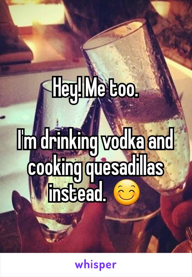 Hey! Me too.

I'm drinking vodka and cooking quesadillas instead. 😊