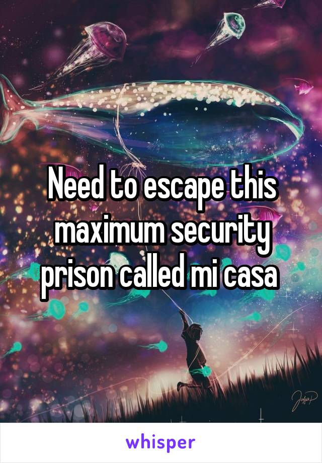 Need to escape this maximum security prison called mi casa 