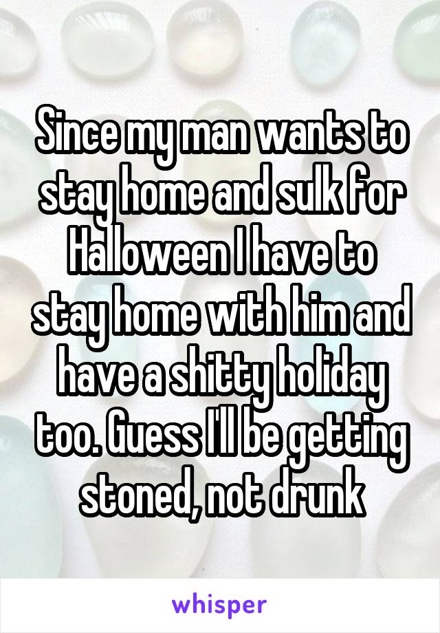 Since my man wants to stay home and sulk for Halloween I have to stay home with him and have a shitty holiday too. Guess I'll be getting stoned, not drunk