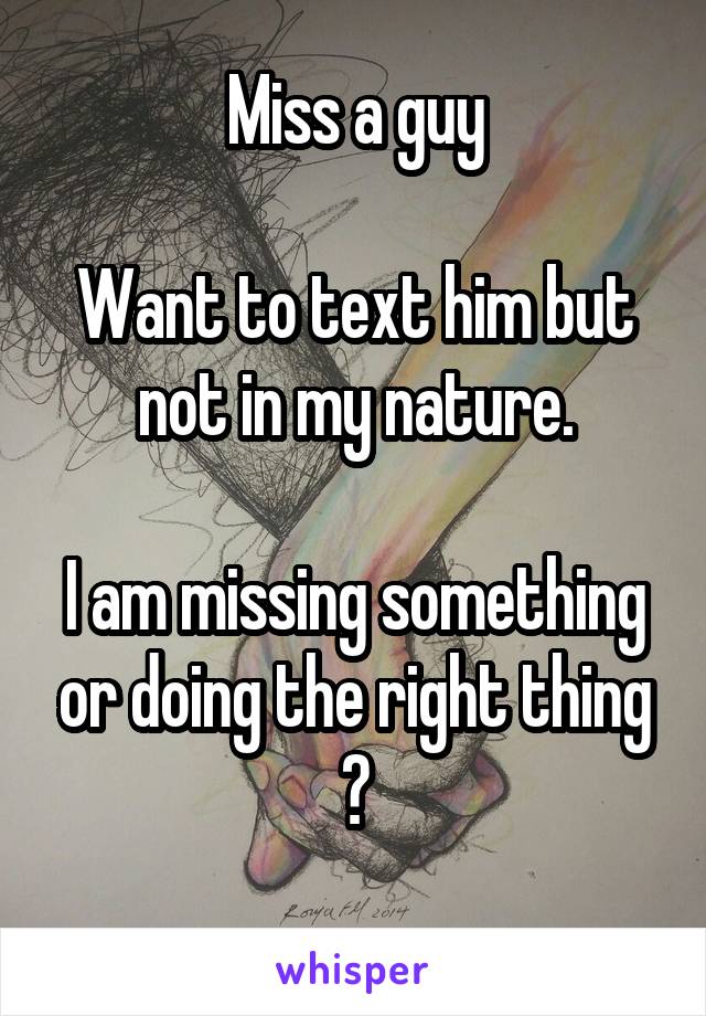 Miss a guy

Want to text him but not in my nature.

I am missing something or doing the right thing ?
